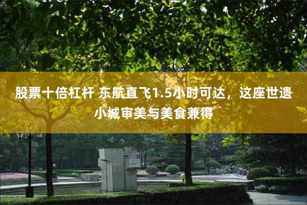 股票十倍杠杆 东航直飞1.5小时可达，这座世遗小城审美与美食兼得