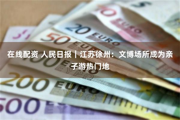 在线配资 人民日报｜江苏徐州：文博场所成为亲子游热门地