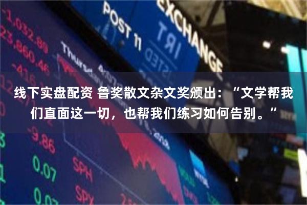 线下实盘配资 鲁奖散文杂文奖颁出：“文学帮我们直面这一切，也帮我们练习如何告别。”