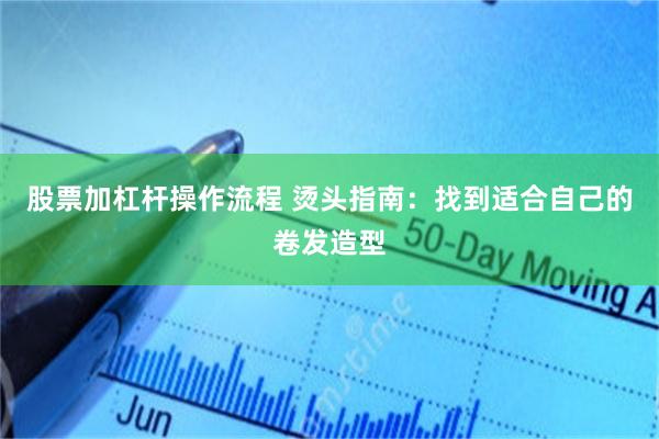 股票加杠杆操作流程 烫头指南:找到适合自己的卷发造型