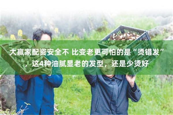 大赢家配资安全不 比变老更可怕的是“烫错发”，这4种油腻显老的发型，还是少烫好