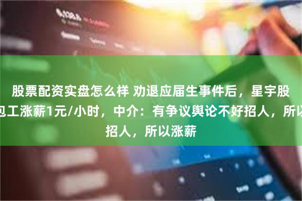 股票配资实盘怎么样 劝退应届生事件后，星宇股份外包工涨薪1元/小时，中介：有争议舆论不好招人，所以涨薪