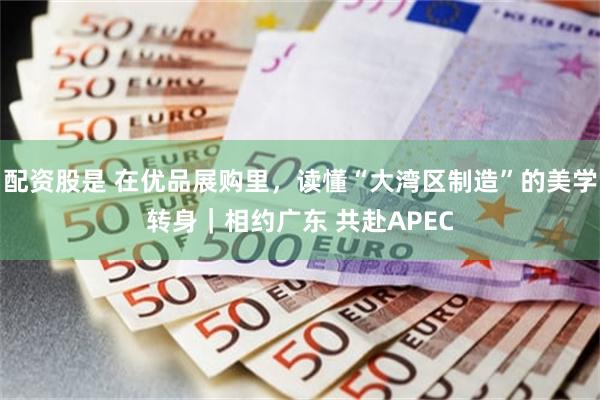 配资股是 在优品展购里，读懂“大湾区制造”的美学转身｜相约广东 共赴APEC