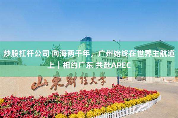炒股杠杆公司 向海两千年，广州始终在世界主航道上｜相约广东 共赴APEC