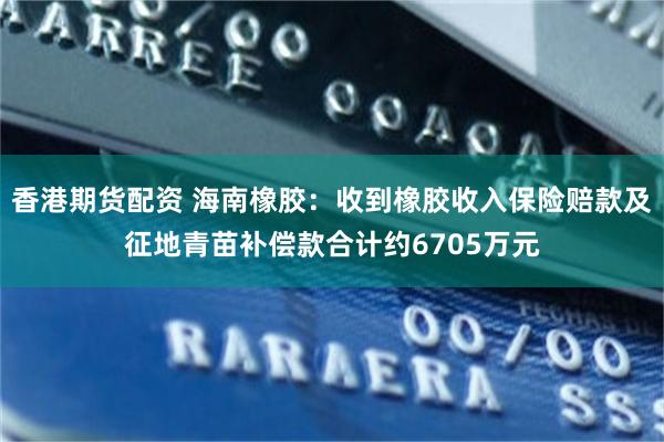 香港期货配资 海南橡胶：收到橡胶收入保险赔款及征地青苗补偿款合计约6705万元