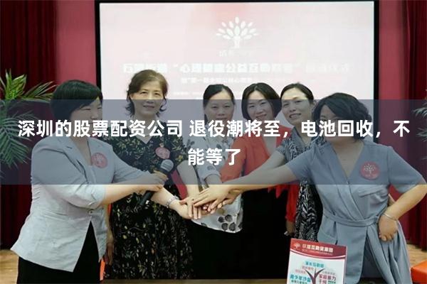 深圳的股票配资公司 退役潮将至，电池回收，不能等了