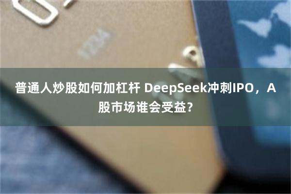 普通人炒股如何加杠杆 DeepSeek冲刺IPO，A股市场谁会受益？