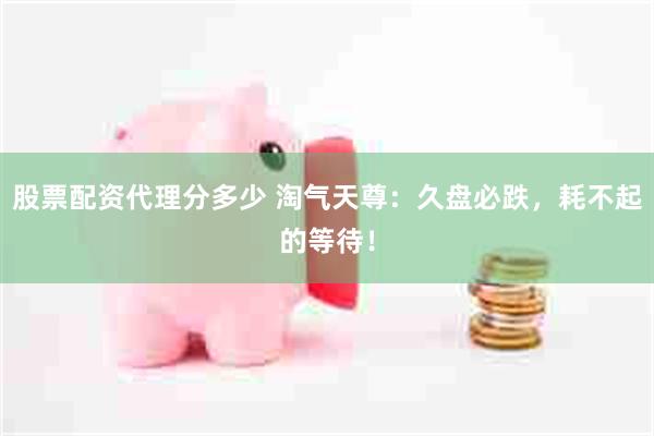 股票配资代理分多少 淘气天尊：久盘必跌，耗不起的等待！
