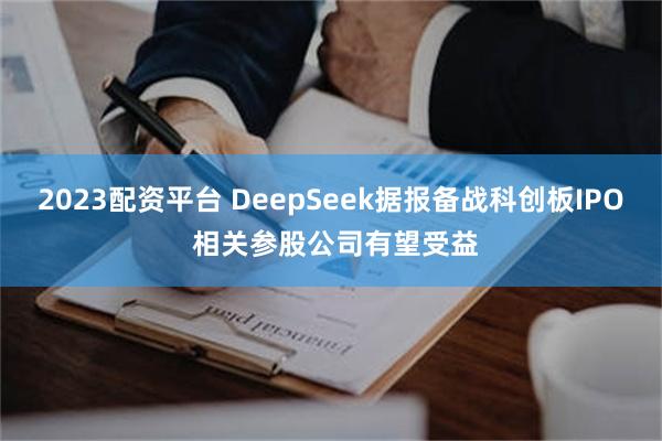 2023配资平台 DeepSeek据报备战科创板IPO 相关参股公司有望受益