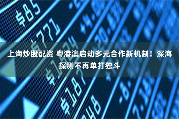 上海炒股配资 粤港澳启动多元合作新机制!深海探测不再单打独斗