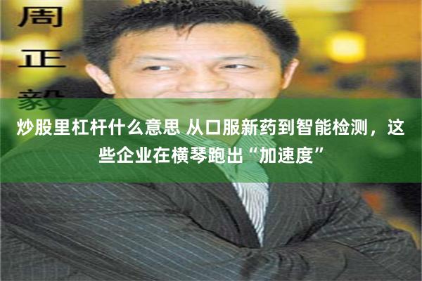 炒股里杠杆什么意思 从口服新药到智能检测，这些企业在横琴跑出“加速度”