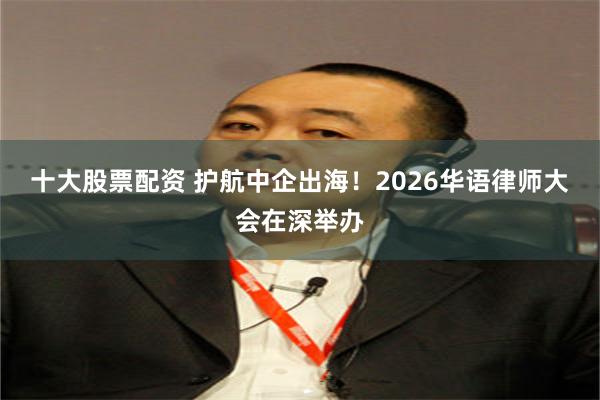 十大股票配资 护航中企出海！2026华语律师大会在深举办