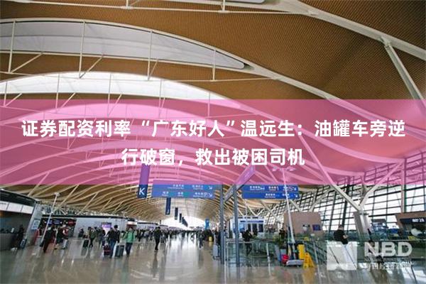 证券配资利率 “广东好人”温远生：油罐车旁逆行破窗，救出被困司机