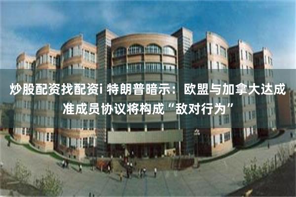 炒股配资找配资i 特朗普暗示：欧盟与加拿大达成准成员协议将构成“敌对行为”