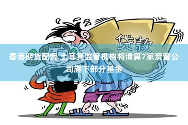 香港期货配资 土耳其监管机构将清算7家资管公司旗下部分基金