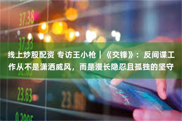 线上炒股配资 专访王小枪｜《交锋》：反间谍工作从不是潇洒威风，而是漫长隐忍且孤独的坚守