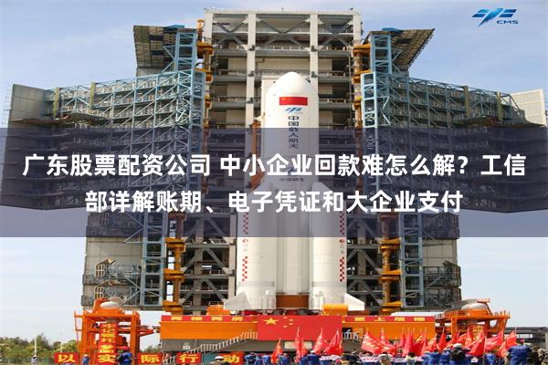 广东股票配资公司 中小企业回款难怎么解？工信部详解账期、电子凭证和大企业支付