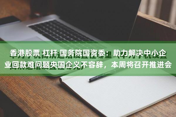 香港股票 杠杆 国务院国资委：助力解决中小企业回款难问题央国企义不容辞，本周将召开推进会