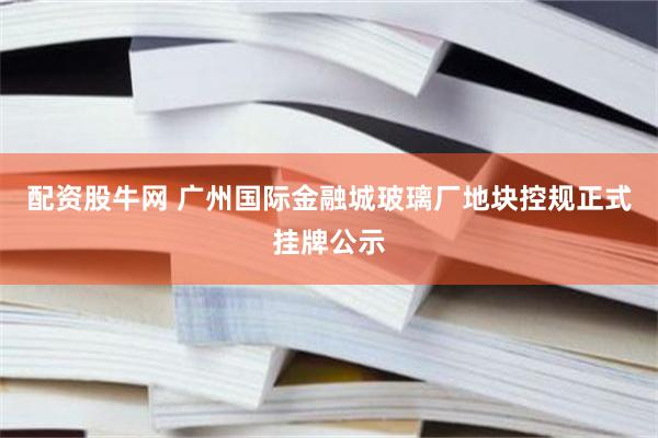配资股牛网 广州国际金融城玻璃厂地块控规正式挂牌公示