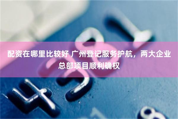 配资在哪里比较好 广州登记服务护航，两大企业总部项目顺利确权