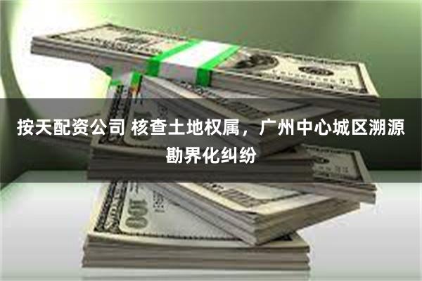按天配资公司 核查土地权属，广州中心城区溯源勘界化纠纷