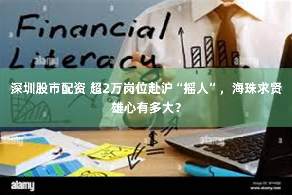 深圳股市配资 超2万岗位赴沪“摇人”，海珠求贤雄心有多大？