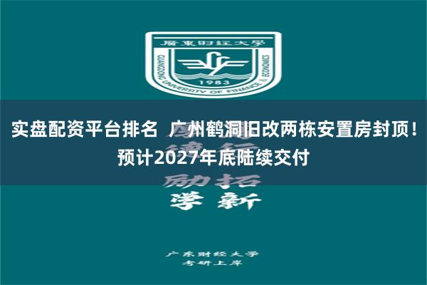 实盘配资平台排名  广州鹤洞旧改两栋安置房封顶！预计2027年底陆续交付