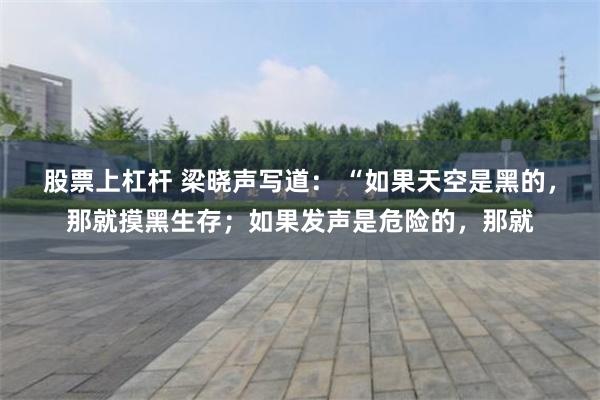 股票上杠杆 梁晓声写道： “如果天空是黑的，那就摸黑生存；如果发声是危险的，那就
