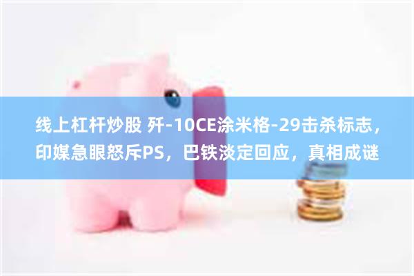 线上杠杆炒股 歼-10CE涂米格-29击杀标志，印媒急眼怒斥PS，巴铁淡定回应，真相成谜