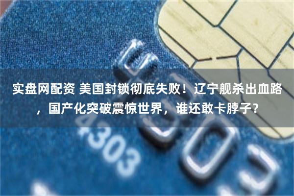 实盘网配资 美国封锁彻底失败!辽宁舰杀出血路,国产化突破震惊世界,谁还敢卡脖子?