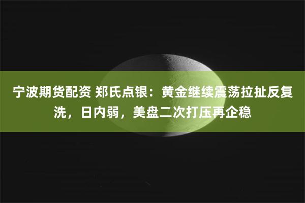 宁波期货配资 郑氏点银:黄金继续震荡拉扯反复洗,日内弱,美盘二次打压再企稳