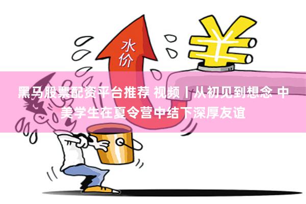 黑马股票配资平台推荐 视频丨从初见到想念 中美学生在夏令营中结下深厚友谊