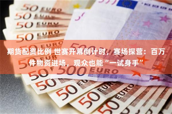 期货配资比例 世赛开幕倒计时，赛场探营：百万件物资进场，观众也能“一试身手”