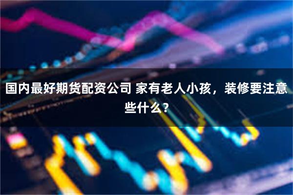 国内最好期货配资公司 家有老人小孩，装修要注意些什么？