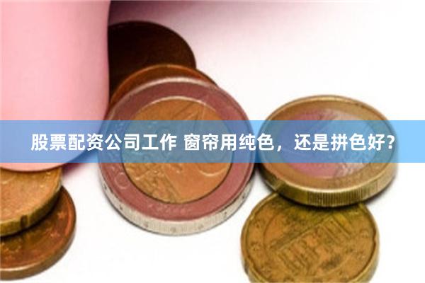 股票配资公司工作 窗帘用纯色，还是拼色好？