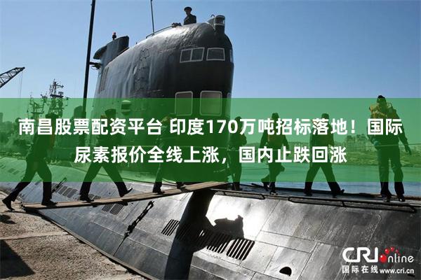 南昌股票配资平台 印度170万吨招标落地！国际尿素报价全线上涨，国内止跌回涨