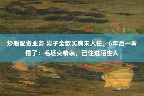 炒股配资业务 男子全款买房未入住，6年后一看懵了：毛坯变精装，已住进陌生人