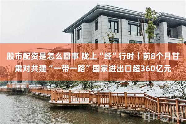 股市配资是怎么回事 陇上“经”行时丨前8个月甘肃对共建“一带一路”国家进出口超360亿元