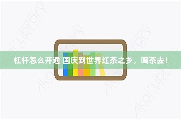 杠杆怎么开通 国庆到世界红茶之乡，喝茶去！
