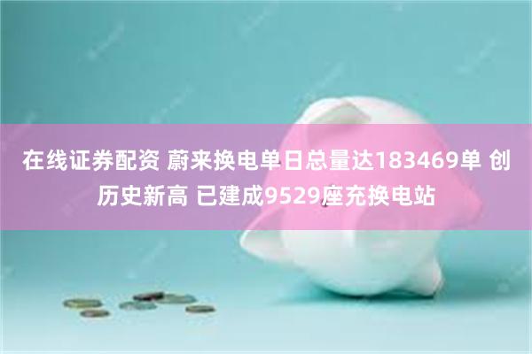 在线证券配资 蔚来换电单日总量达183469单 创历史新高 已建成9529座充换电站