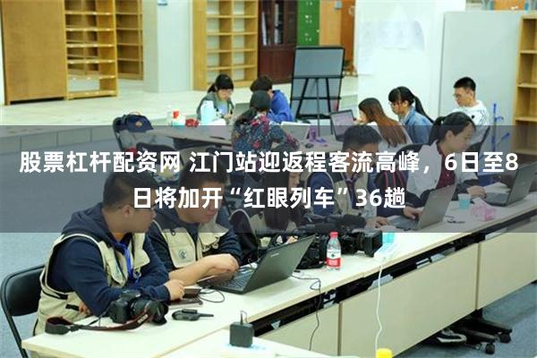 股票杠杆配资网 江门站迎返程客流高峰，6日至8日将加开“红眼列车”36趟