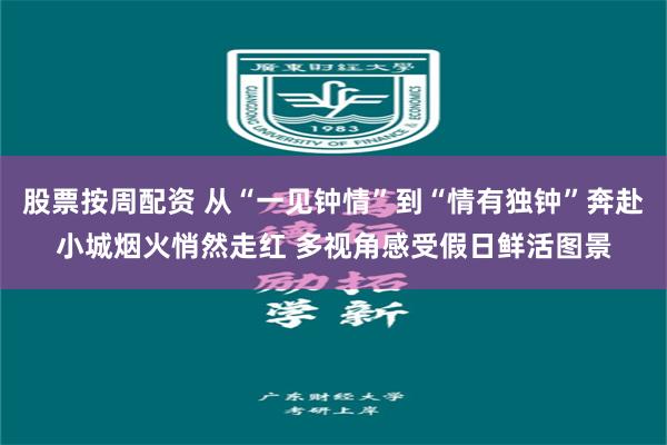 股票按周配资 从“一见钟情”到“情有独钟”奔赴小城烟火悄然走红 多视角感受假日鲜活图景