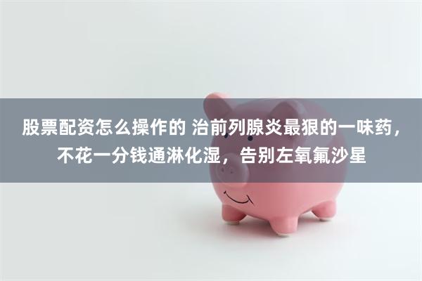 股票配资怎么操作的 治前列腺炎最狠的一味药，不花一分钱通淋化湿，告别左氧氟沙星