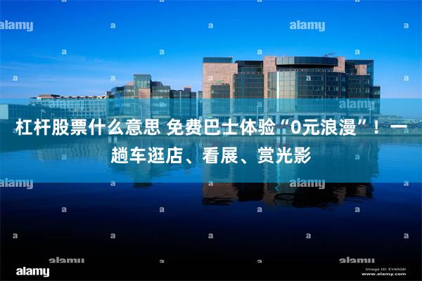 杠杆股票什么意思 免费巴士体验“0元浪漫”！一趟车逛店、看展、赏光影