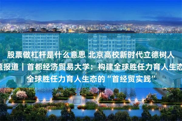 股票做杠杆是什么意思 北京高校新时代立德树人工程创新实践专题报道｜首都经济贸易大学：构建全球胜任力育人生态的“首经贸实践”