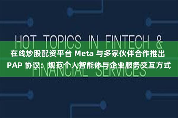 在线炒股配资平台 Meta 与多家伙伴合作推出 PAP 协议：规范个人智能体与企业服务交互方式