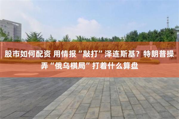 股市如何配资 用情报“敲打”泽连斯基?特朗普操弄“俄乌棋局”打着什么算盘